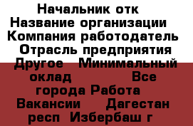 Начальник отк › Название организации ­ Компания-работодатель › Отрасль предприятия ­ Другое › Минимальный оклад ­ 25 000 - Все города Работа » Вакансии   . Дагестан респ.,Избербаш г.